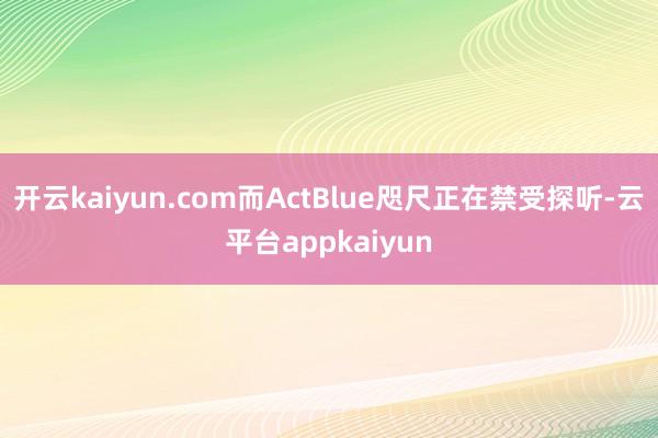 开云kaiyun.com而ActBlue咫尺正在禁受探听-云平台appkaiyun