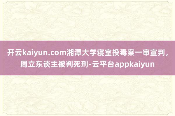 开云kaiyun.com湘潭大学寝室投毒案一审宣判，周立东谈主被判死刑-云平台appkaiyun