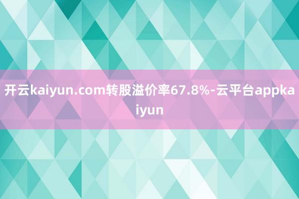 开云kaiyun.com转股溢价率67.8%-云平台appkaiyun