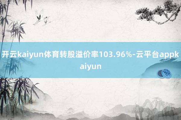 开云kaiyun体育转股溢价率103.96%-云平台appkaiyun