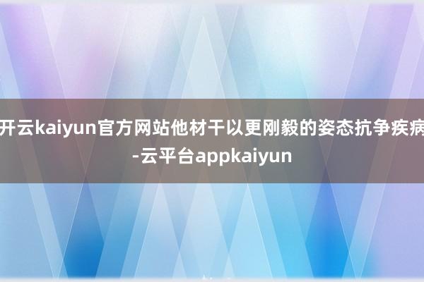 开云kaiyun官方网站他材干以更刚毅的姿态抗争疾病-云平台appkaiyun