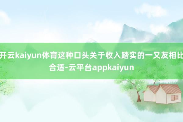开云kaiyun体育这种口头关于收入踏实的一又友相比合适-云平台appkaiyun