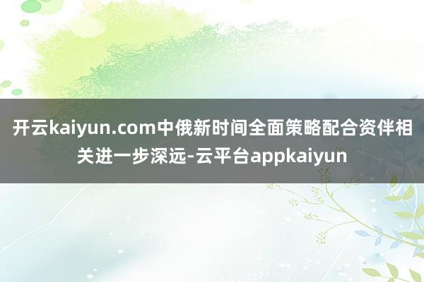 开云kaiyun.com中俄新时间全面策略配合资伴相关进一步深远-云平台appkaiyun