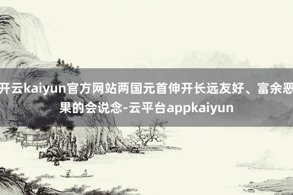 开云kaiyun官方网站两国元首伸开长远友好、富余恶果的会说念-云平台appkaiyun