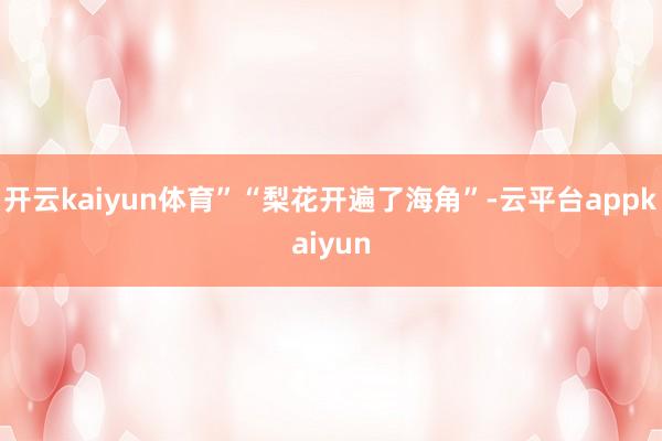 开云kaiyun体育”“梨花开遍了海角”-云平台appkaiyun