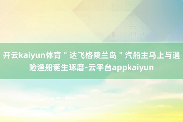 开云kaiyun体育＂达飞格陵兰岛＂汽船主马上与遇险渔船诞生琢磨-云平台appkaiyun