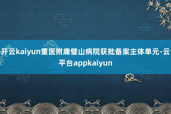 开云kaiyun重医附庸璧山病院获批备案主体单元-云平台appkaiyun