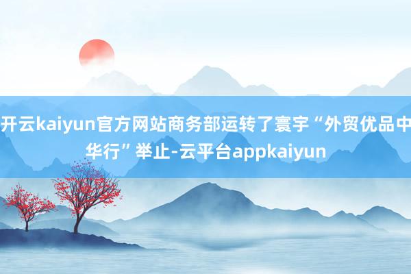开云kaiyun官方网站商务部运转了寰宇“外贸优品中华行”举止-云平台appkaiyun