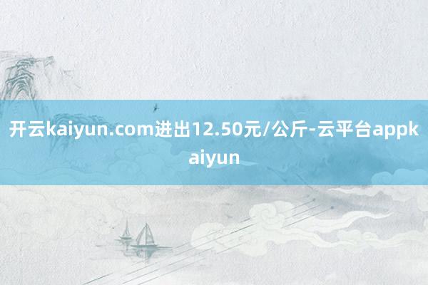 开云kaiyun.com进出12.50元/公斤-云平台appkaiyun