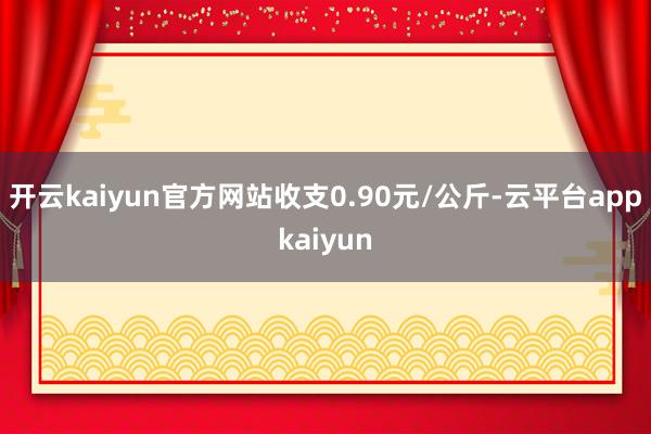 开云kaiyun官方网站收支0.90元/公斤-云平台appkaiyun