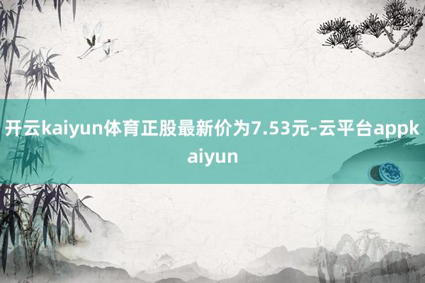 开云kaiyun体育正股最新价为7.53元-云平台appkaiyun