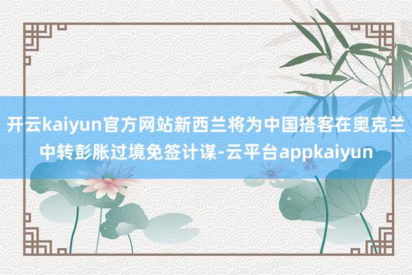开云kaiyun官方网站新西兰将为中国搭客在奥克兰中转彭胀过境免签计谋-云平台appkaiyun