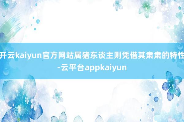 开云kaiyun官方网站属猪东谈主则凭借其肃肃的特性-云平台appkaiyun