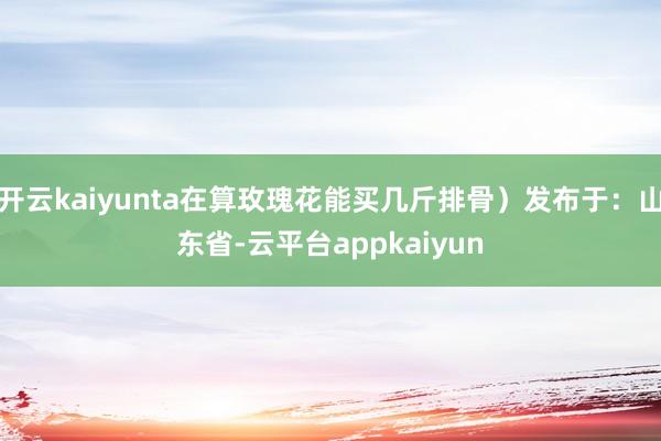 开云kaiyunta在算玫瑰花能买几斤排骨）发布于：山东省-云平台appkaiyun