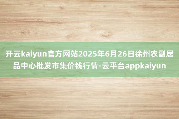 开云kaiyun官方网站2025年6月26日徐州农副居品中心批发市集价钱行情-云平台appkaiyun