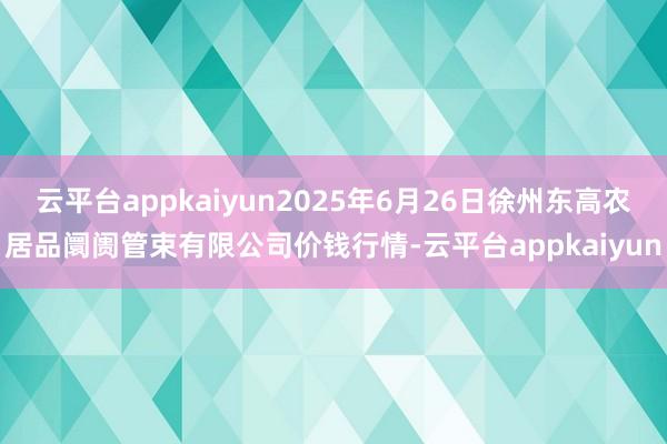 云平台appkaiyun2025年6月26日徐州东高农居品阛阓管束有限公司价钱行情-云平台appkaiyun