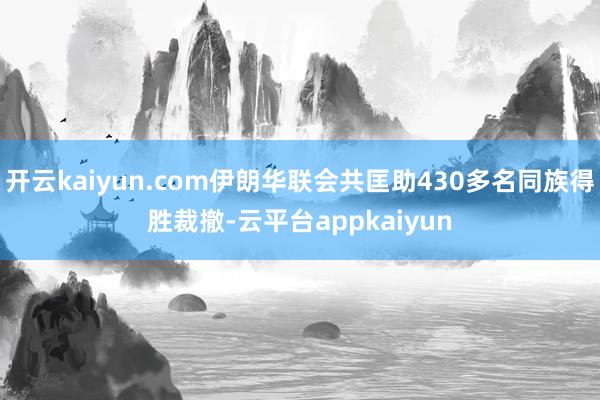 开云kaiyun.com伊朗华联会共匡助430多名同族得胜裁撤-云平台appkaiyun
