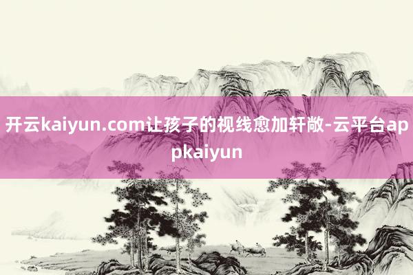 开云kaiyun.com让孩子的视线愈加轩敞-云平台appkaiyun