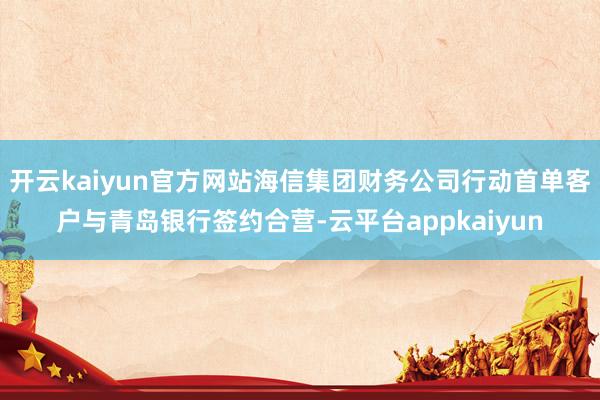 开云kaiyun官方网站海信集团财务公司行动首单客户与青岛银行签约合营-云平台appkaiyun