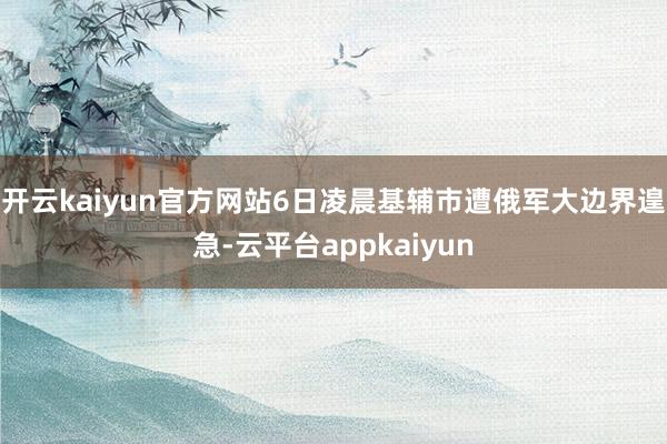开云kaiyun官方网站6日凌晨基辅市遭俄军大边界遑急-云平台appkaiyun