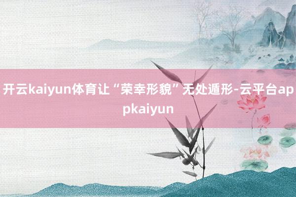 开云kaiyun体育让“荣幸形貌”无处遁形-云平台appkaiyun