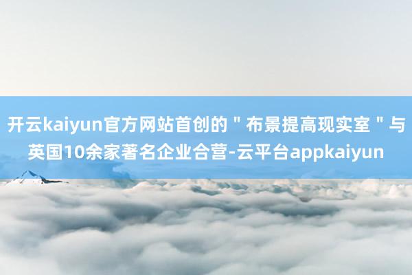 开云kaiyun官方网站首创的＂布景提高现实室＂与英国10余家著名企业合营-云平台appkaiyun