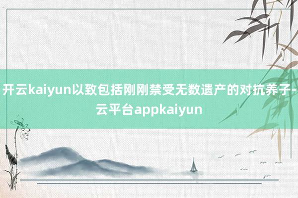 开云kaiyun以致包括刚刚禁受无数遗产的对抗养子-云平台appkaiyun