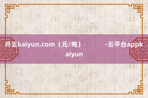 开云kaiyun.com（元/吨）            -云平台appkaiyun