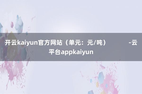 开云kaiyun官方网站（单元：元/吨）            -云平台appkaiyun