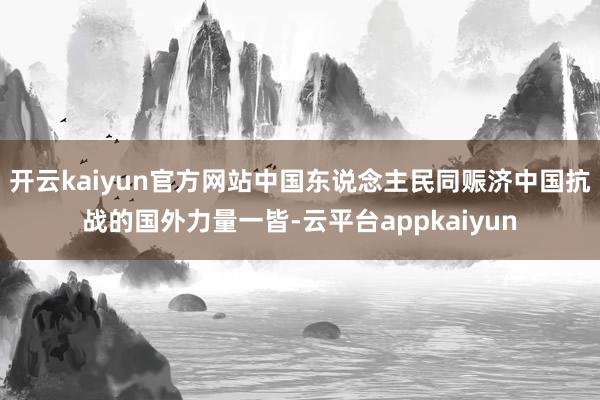 开云kaiyun官方网站中国东说念主民同赈济中国抗战的国外力量一皆-云平台appkaiyun