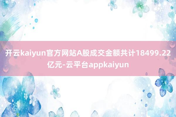 开云kaiyun官方网站A股成交金额共计18499.22亿元-云平台appkaiyun