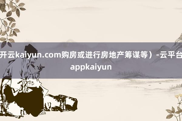 开云kaiyun.com购房或进行房地产筹谋等）-云平台appkaiyun