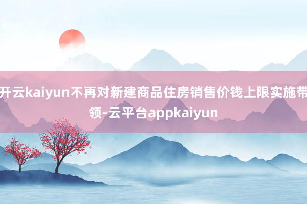 开云kaiyun不再对新建商品住房销售价钱上限实施带领-云平台appkaiyun