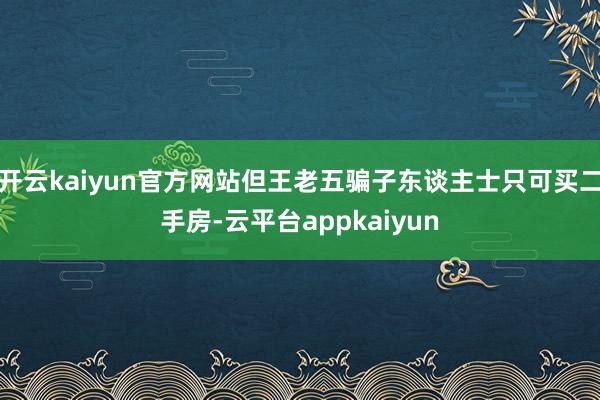 开云kaiyun官方网站但王老五骗子东谈主士只可买二手房-云平台appkaiyun