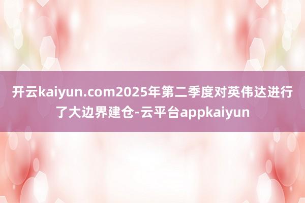 开云kaiyun.com2025年第二季度对英伟达进行了大边界建仓-云平台appkaiyun