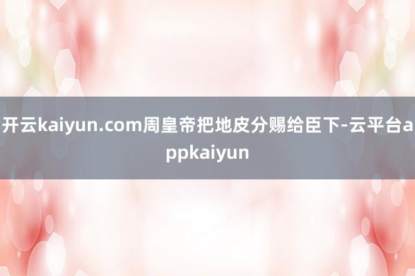开云kaiyun.com周皇帝把地皮分赐给臣下-云平台appkaiyun