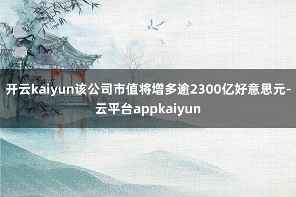 开云kaiyun该公司市值将增多逾2300亿好意思元-云平台appkaiyun