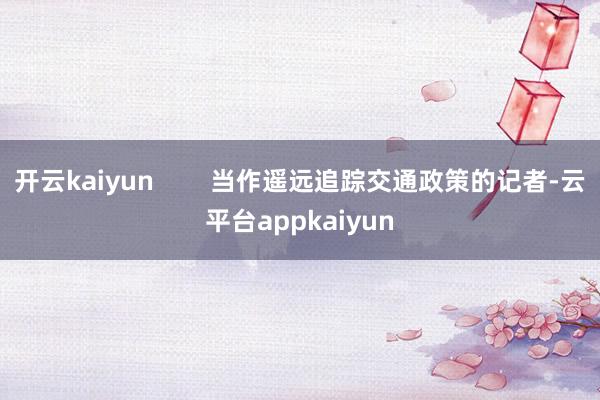 开云kaiyun        当作遥远追踪交通政策的记者-云平台appkaiyun