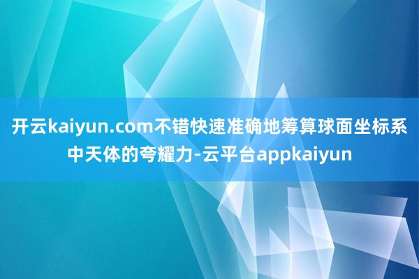 开云kaiyun.com不错快速准确地筹算球面坐标系中天体的夸耀力-云平台appkaiyun