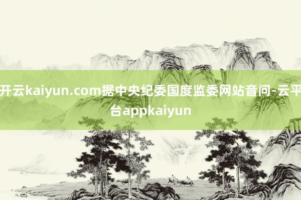 开云kaiyun.com据中央纪委国度监委网站音问-云平台appkaiyun