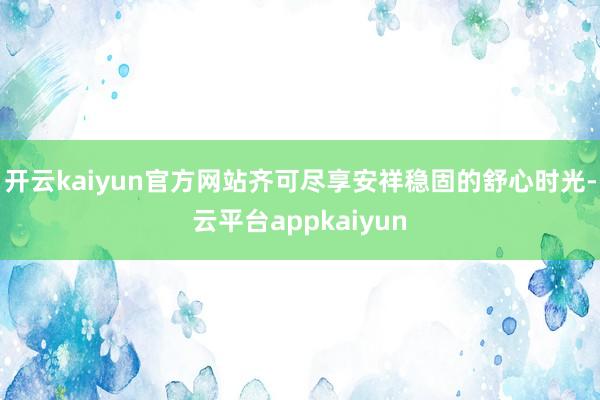 开云kaiyun官方网站齐可尽享安祥稳固的舒心时光-云平台appkaiyun