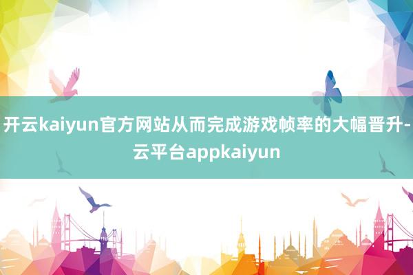 开云kaiyun官方网站从而完成游戏帧率的大幅晋升-云平台appkaiyun