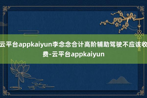 云平台appkaiyun李念念合计高阶辅助驾驶不应该收费-云平台appkaiyun