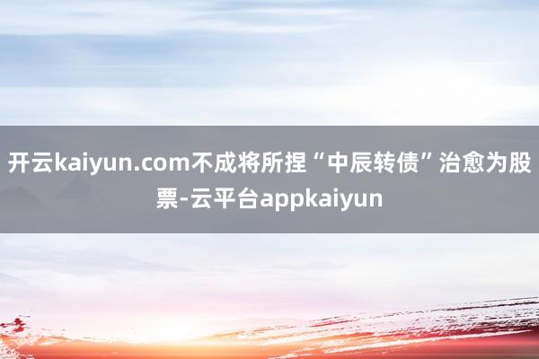 开云kaiyun.com不成将所捏“中辰转债”治愈为股票-云平台appkaiyun