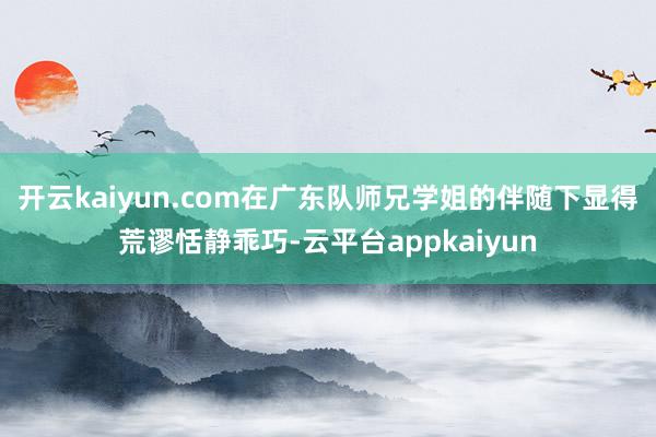 开云kaiyun.com在广东队师兄学姐的伴随下显得荒谬恬静乖巧-云平台appkaiyun