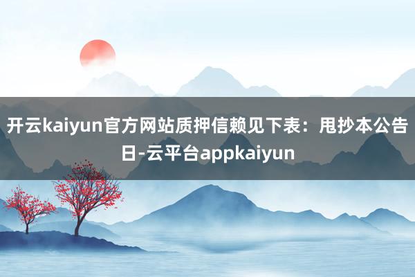 开云kaiyun官方网站质押信赖见下表: 甩抄本公告日-云平台appkaiyun