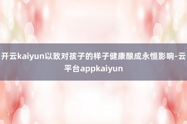 开云kaiyun以致对孩子的样子健康酿成永恒影响-云平台appkaiyun