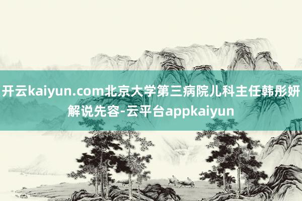 开云kaiyun.com北京大学第三病院儿科主任韩彤妍解说先容-云平台appkaiyun