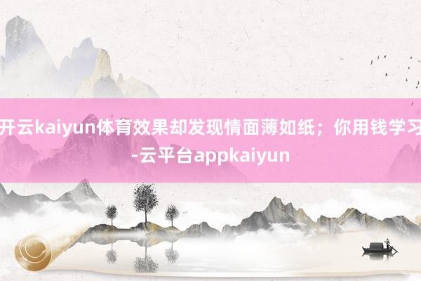 开云kaiyun体育效果却发现情面薄如纸；你用钱学习-云平台appkaiyun
