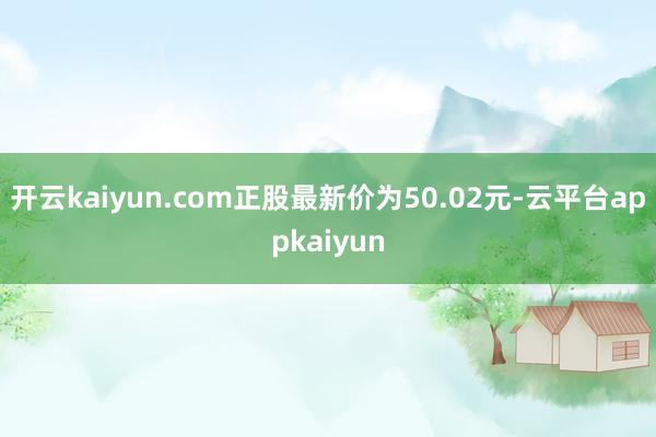 开云kaiyun.com正股最新价为50.02元-云平台appkaiyun